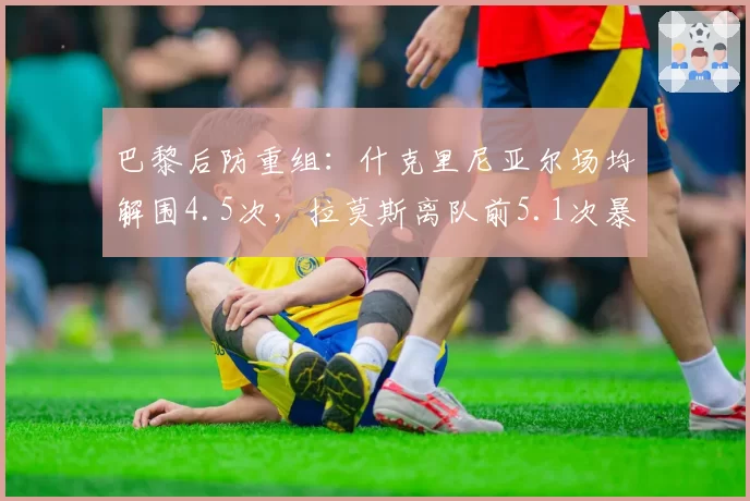 巴黎后防重组:什克里尼亚尔场均解围4.5次,拉莫斯离队前5.1次暴露出球隐患