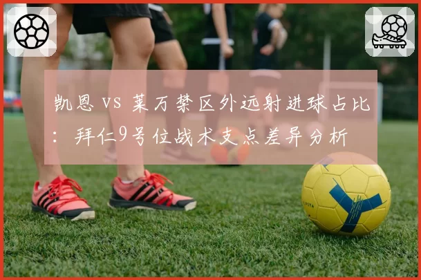 凯恩 vs 莱万禁区外远射进球占比：拜仁9号位战术支点差异分析