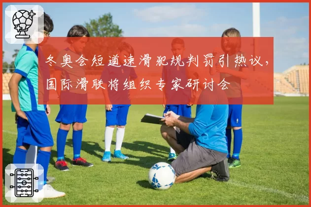 冬奥会短道速滑犯规判罚引热议，国际滑联将组织专家研讨会
