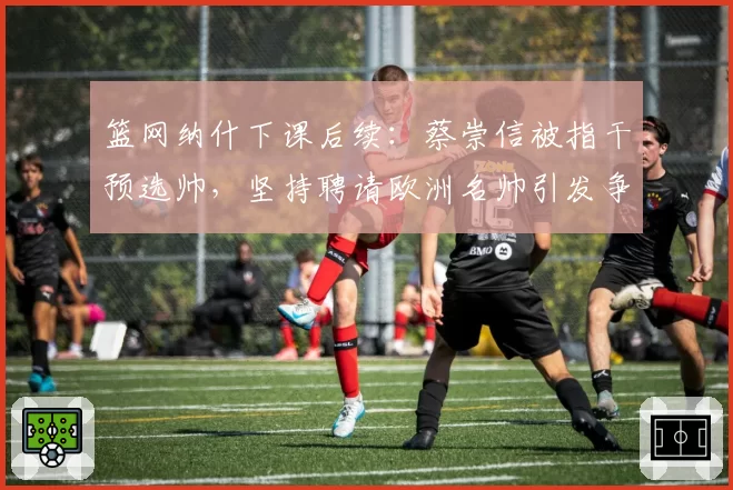 篮网纳什下课后续:蔡崇信被指干预选帅,坚持聘请欧洲名帅引发争议