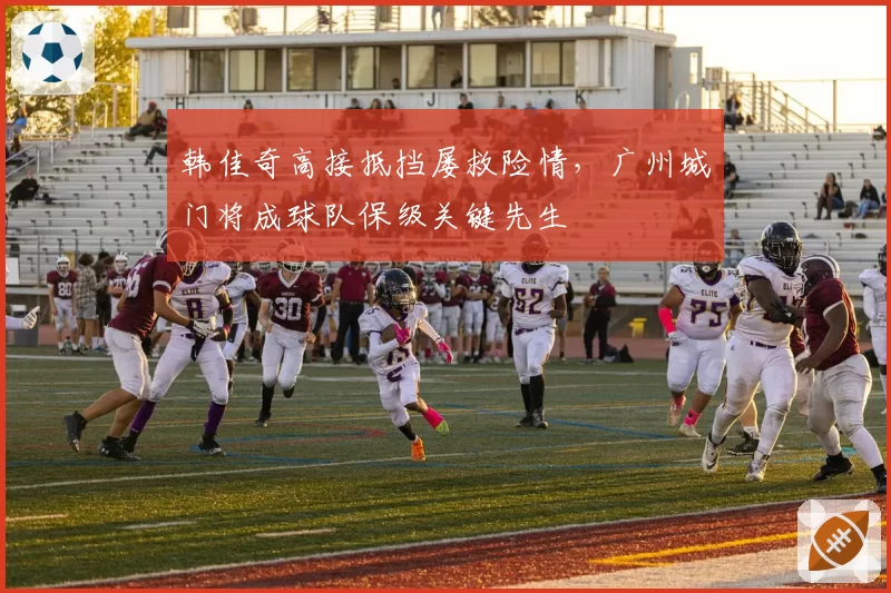 韩佳奇高接抵挡屡救险情,广州城门将成球队保级关键先生